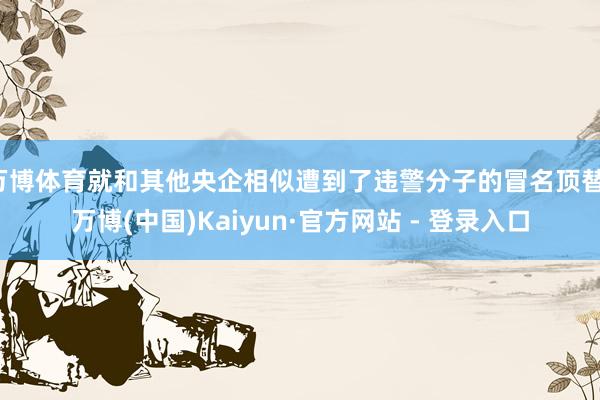 万博体育就和其他央企相似遭到了违警分子的冒名顶替-万博(中国)Kaiyun·官方网站 - 登录入口