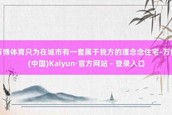 万博体育只为在城市有一套属于我方的理念念住宅-万博(中国)Kaiyun·官方网站 - 登录入口