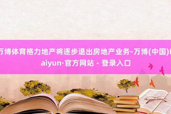 万博体育格力地产将逐步退出房地产业务-万博(中国)Kaiyun·官方网站 - 登录入口