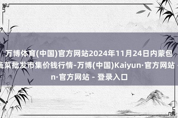 万博体育(中国)官方网站2024年11月24日内蒙包头市友谊蔬菜批发市集价钱行情-万博(中国)Kaiyun·官方网站 - 登录入口