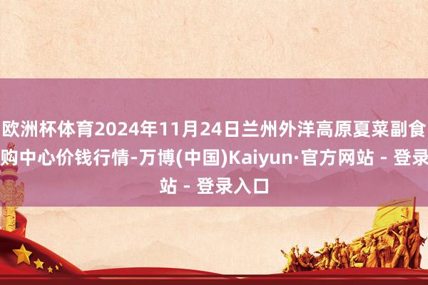 欧洲杯体育2024年11月24日兰州外洋高原夏菜副食物采购中心价钱行情-万博(中国)Kaiyun·官方网站 - 登录入口