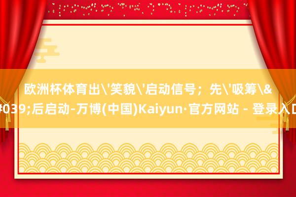 欧洲杯体育出'笑貌'启动信号；先'吸筹'后启动-万博(中国)Kaiyun·官方网站 - 登录入口