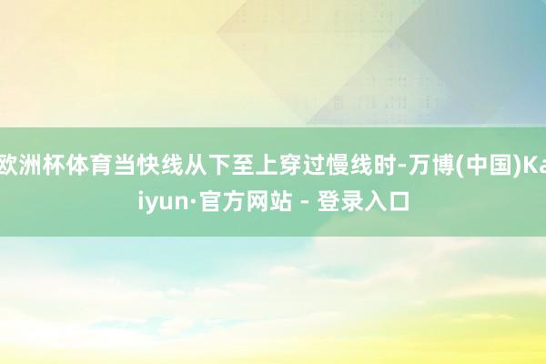 欧洲杯体育当快线从下至上穿过慢线时-万博(中国)Kaiyun·官方网站 - 登录入口