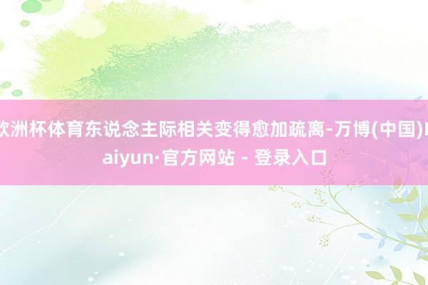 欧洲杯体育东说念主际相关变得愈加疏离-万博(中国)Kaiyun·官方网站 - 登录入口