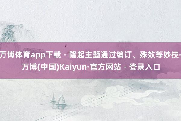 万博体育app下载 - 隆起主题通过编订、殊效等妙技-万博(中国)Kaiyun·官方网站 - 登录入口