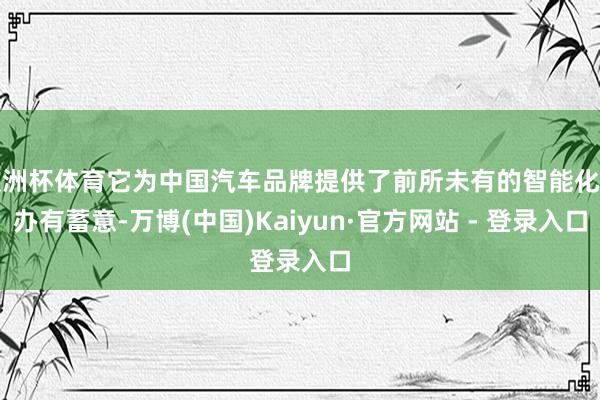 欧洲杯体育它为中国汽车品牌提供了前所未有的智能化惩办有蓄意-万博(中国)Kaiyun·官方网站 - 登录入口