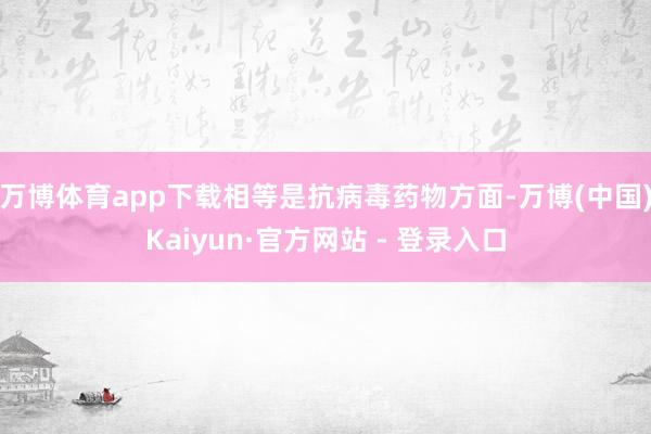 万博体育app下载相等是抗病毒药物方面-万博(中国)Kaiyun·官方网站 - 登录入口