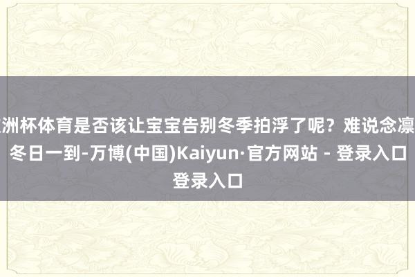 欧洲杯体育是否该让宝宝告别冬季拍浮了呢？难说念凛凛冬日一到-万博(中国)Kaiyun·官方网站 - 登录入口