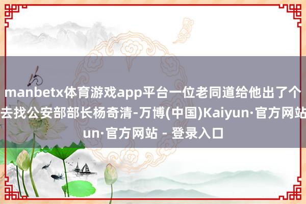 manbetx体育游戏app平台一位老同道给他出了个主意：直接去找公安部部长杨奇清-万博(中国)Kaiyun·官方网站 - 登录入口