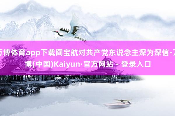 万博体育app下载阎宝航对共产党东说念主深为深信-万博(中国)Kaiyun·官方网站 - 登录入口