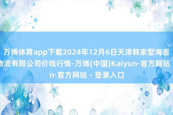 万博体育app下载2024年12月6日天津韩家墅海吉星农家具物流有限公司价钱行情-万博(中国)Kaiyun·官方网站 - 登录入口