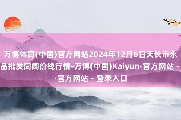 万博体育(中国)官方网站2024年12月6日天长市永福农副居品批发阛阓价钱行情-万博(中国)Kaiyun·官方网站 - 登录入口