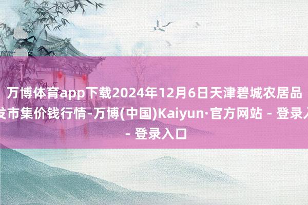 万博体育app下载2024年12月6日天津碧城农居品批发市集价钱行情-万博(中国)Kaiyun·官方网站 - 登录入口