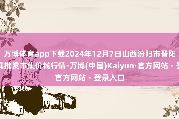 万博体育app下载2024年12月7日山西汾阳市晋阳农副家具批发市集价钱行情-万博(中国)Kaiyun·官方网站 - 登录入口