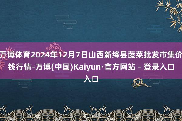 万博体育2024年12月7日山西新绛县蔬菜批发市集价钱行情-万博(中国)Kaiyun·官方网站 - 登录入口