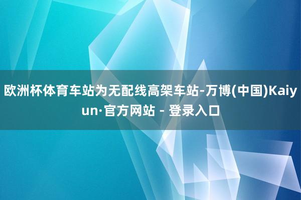 欧洲杯体育车站为无配线高架车站-万博(中国)Kaiyun·官方网站 - 登录入口