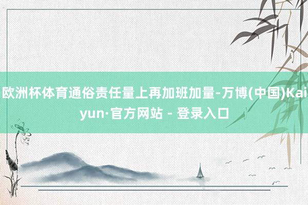 欧洲杯体育通俗责任量上再加班加量-万博(中国)Kaiyun·官方网站 - 登录入口