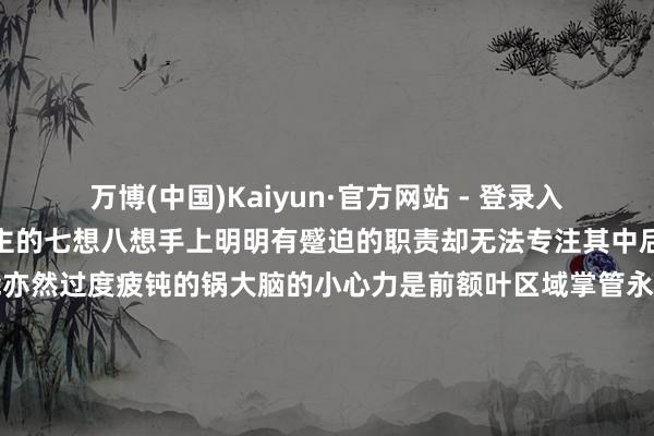 万博(中国)Kaiyun·官方网站 - 登录入口后果变差老是不由自主的七想八想手上明明有蹙迫的职责却无法专注其中后果低下...这么的状态可能亦然过度疲钝的锅大脑的小心力是前额叶区域掌管永久的过度疲钝会让皮质醇水平升高郁闷前额叶区的功能皆集大脑就无法集结小心力致使会在整合信息时出现零散脑子里乱糟糟的后果天然就会着落以上即是今天要共享的4个你以为是“懒”其实是累过火的推崇老爷们不错对照一下要是是短期能