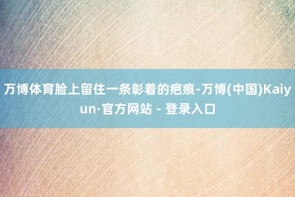 万博体育脸上留住一条彰着的疤痕-万博(中国)Kaiyun·官方网站 - 登录入口