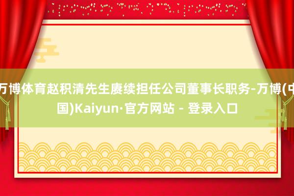 万博体育赵积清先生赓续担任公司董事长职务-万博(中国)Kaiyun·官方网站 - 登录入口
