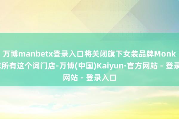 万博manbetx登录入口将关闭旗下女装品牌Monki环球所有这个词门店-万博(中国)Kaiyun·官方网站 - 登录入口