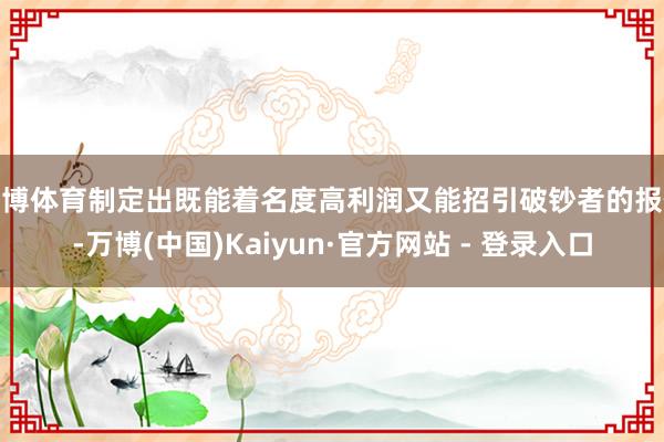 万博体育制定出既能着名度高利润又能招引破钞者的报价-万博(中国)Kaiyun·官方网站 - 登录入口