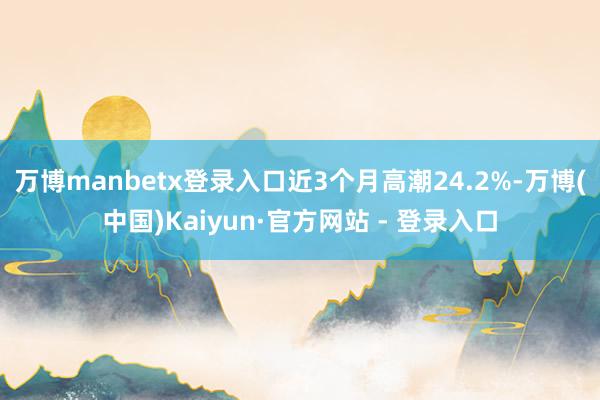 万博manbetx登录入口近3个月高潮24.2%-万博(中国)Kaiyun·官方网站 - 登录入口
