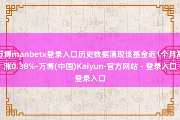 万博manbetx登录入口历史数据涌现该基金近1个月高涨0.38%-万博(中国)Kaiyun·官方网站 - 登录入口