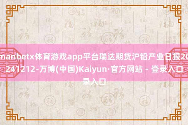 manbetx体育游戏app平台瑞达期货沪铅产业日报20241212-万博(中国)Kaiyun·官方网站 - 登录入口