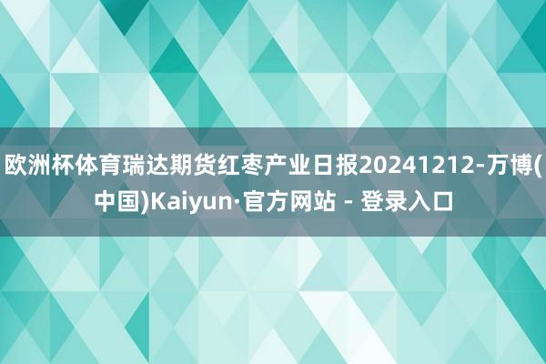 欧洲杯体育瑞达期货红枣产业日报20241212-万博(中国)Kaiyun·官方网站 - 登录入口