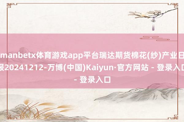 manbetx体育游戏app平台瑞达期货棉花(纱)产业日报20241212-万博(中国)Kaiyun·官方网站 - 登录入口