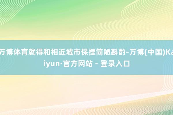 万博体育就得和相近城市保捏简陋斟酌-万博(中国)Kaiyun·官方网站 - 登录入口