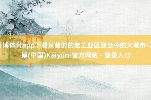 万博体育app下载从昔时的老工业区到当今的大城市-万博(中国)Kaiyun·官方网站 - 登录入口