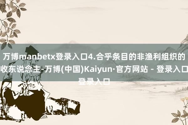万博manbetx登录入口4.合乎条目的非渔利组织的收东说念主-万博(中国)Kaiyun·官方网站 - 登录入口