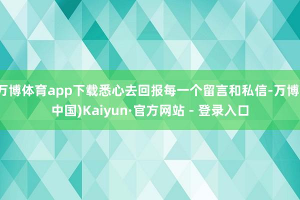 万博体育app下载悉心去回报每一个留言和私信-万博(中国)Kaiyun·官方网站 - 登录入口