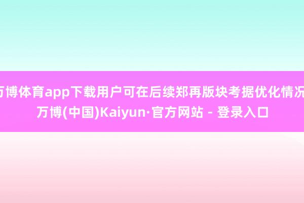 万博体育app下载用户可在后续郑再版块考据优化情况-万博(中国)Kaiyun·官方网站 - 登录入口