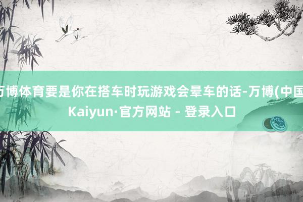 万博体育要是你在搭车时玩游戏会晕车的话-万博(中国)Kaiyun·官方网站 - 登录入口
