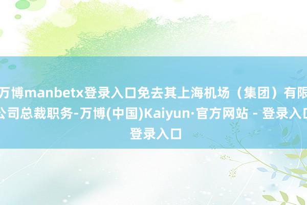 万博manbetx登录入口免去其上海机场（集团）有限公司总裁职务-万博(中国)Kaiyun·官方网站 - 登录入口