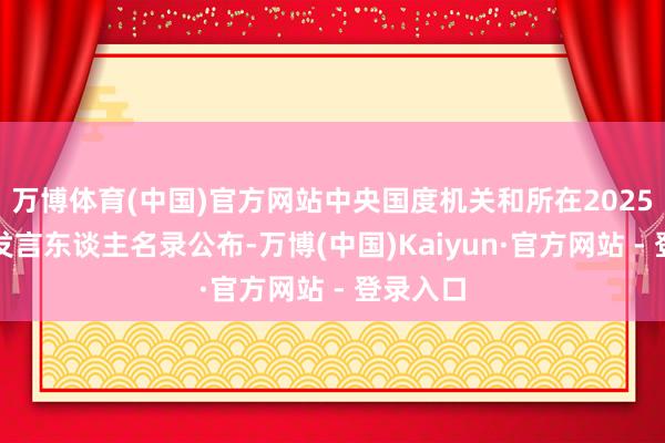 万博体育(中国)官方网站中央国度机关和所在2025年新闻发言东谈主名录公布-万博(中国)Kaiyun·官方网站 - 登录入口