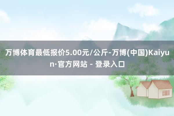 万博体育最低报价5.00元/公斤-万博(中国)Kaiyun·官方网站 - 登录入口