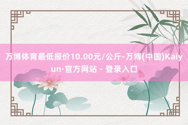 万博体育最低报价10.00元/公斤-万博(中国)Kaiyun·官方网站 - 登录入口
