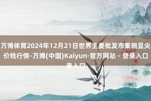 万博体育2024年12月21日世界主要批发市集豌豆尖价钱行情-万博(中国)Kaiyun·官方网站 - 登录入口