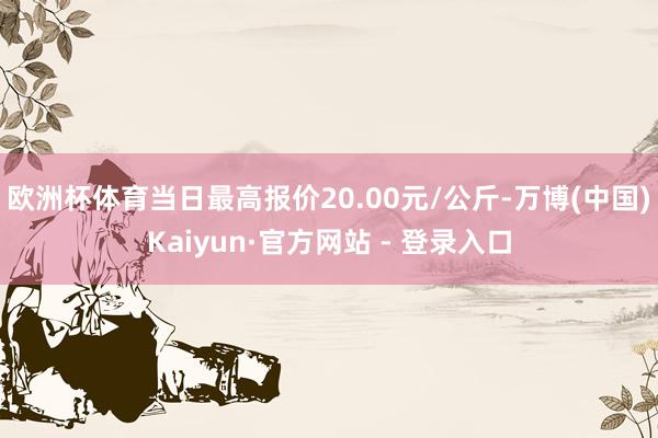 欧洲杯体育当日最高报价20.00元/公斤-万博(中国)Kaiyun·官方网站 - 登录入口