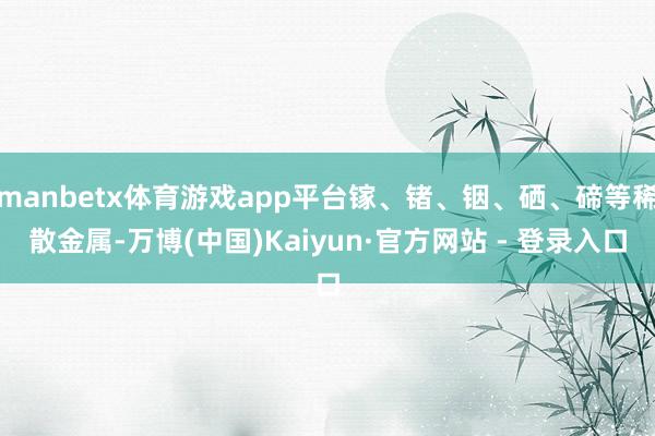 manbetx体育游戏app平台镓、锗、铟、硒、碲等稀散金属-万博(中国)Kaiyun·官方网站 - 登录入口