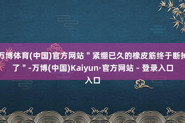 万博体育(中国)官方网站＂紧绷已久的橡皮筋终于断掉了＂-万博(中国)Kaiyun·官方网站 - 登录入口