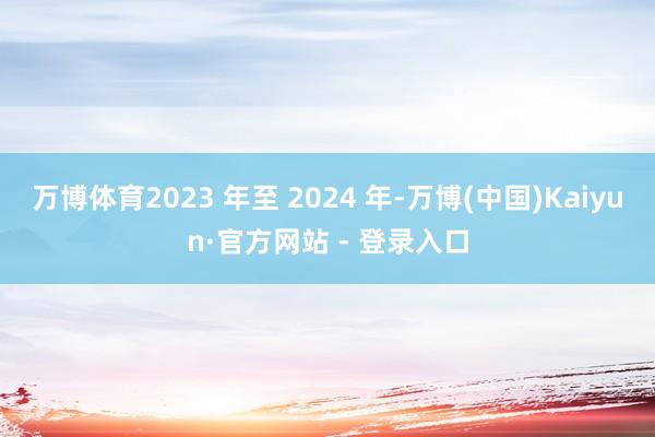 万博体育2023 年至 2024 年-万博(中国)Kaiyun·官方网站 - 登录入口