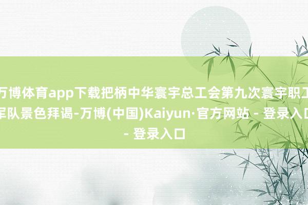万博体育app下载把柄中华寰宇总工会第九次寰宇职工军队景色拜谒-万博(中国)Kaiyun·官方网站 - 登录入口