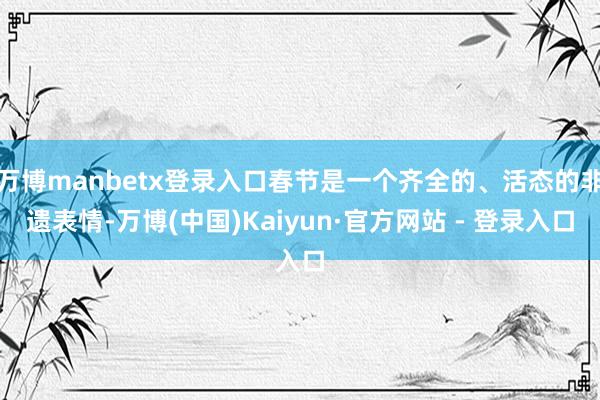 万博manbetx登录入口春节是一个齐全的、活态的非遗表情-万博(中国)Kaiyun·官方网站 - 登录入口