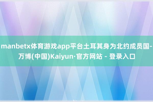 manbetx体育游戏app平台土耳其身为北约成员国-万博(中国)Kaiyun·官方网站 - 登录入口