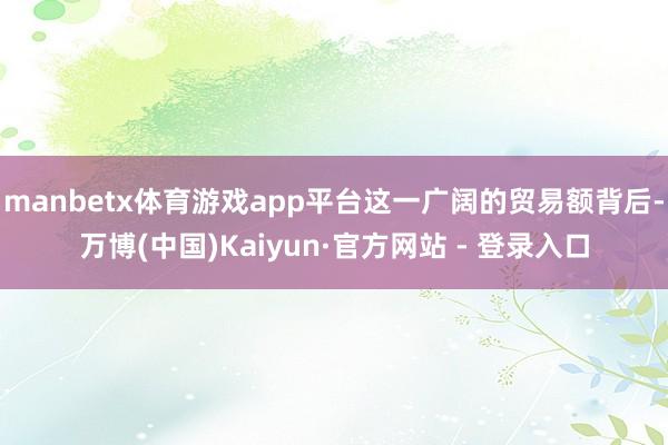 manbetx体育游戏app平台这一广阔的贸易额背后-万博(中国)Kaiyun·官方网站 - 登录入口